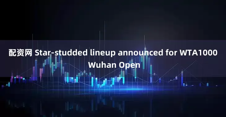配资网 Star-studded lineup announced for WTA1000 Wuhan Open
