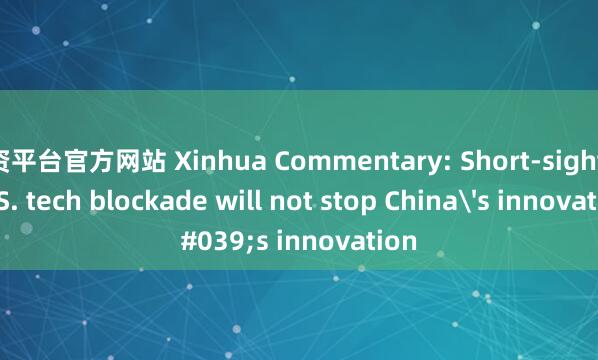 配资平台官方网站 Xinhua Commentary: Short-sighted U.S. tech blockade will not stop China's innovation
