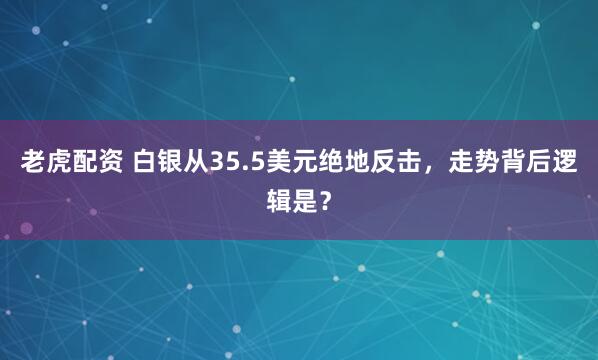 老虎配资 白银从35.5美元绝地反击，走势背后逻辑是？