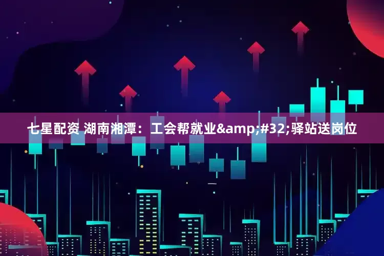 七星配资 湖南湘潭：工会帮就业&#32;驿站送岗位