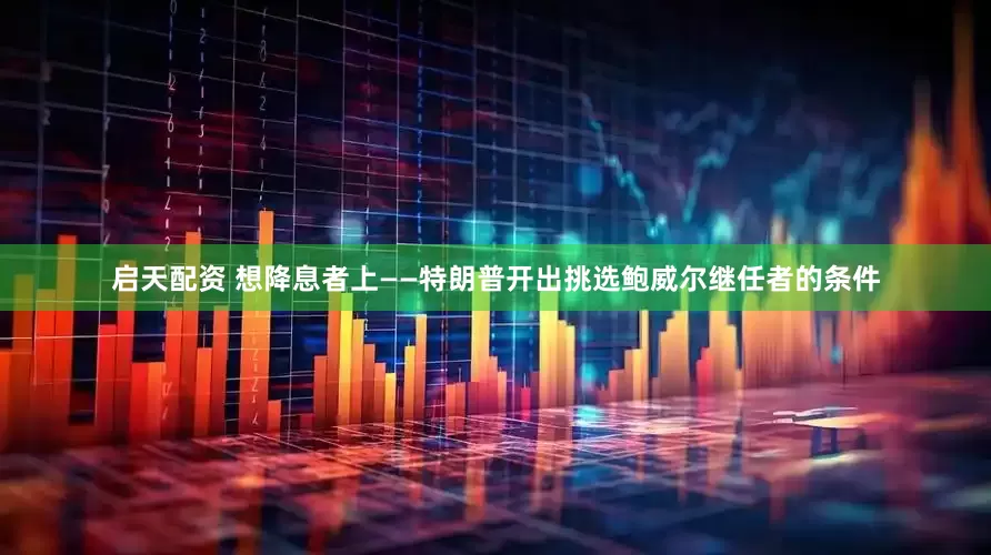 启天配资 想降息者上——特朗普开出挑选鲍威尔继任者的条件