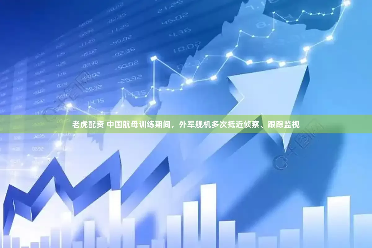 老虎配资 中国航母训练期间，外军舰机多次抵近侦察、跟踪监视