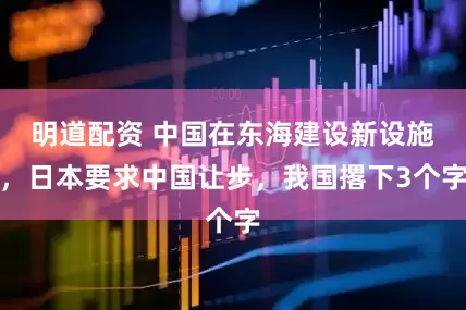 明道配资 中国在东海建设新设施，日本要求中国让步，我国撂下3个字