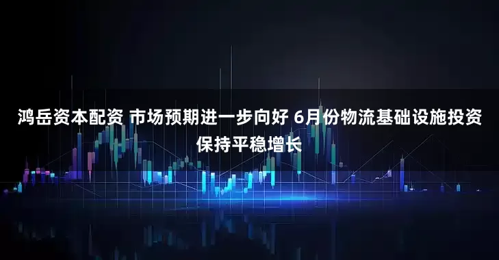 鸿岳资本配资 市场预期进一步向好 6月份物流基础设施投资保持平稳增长