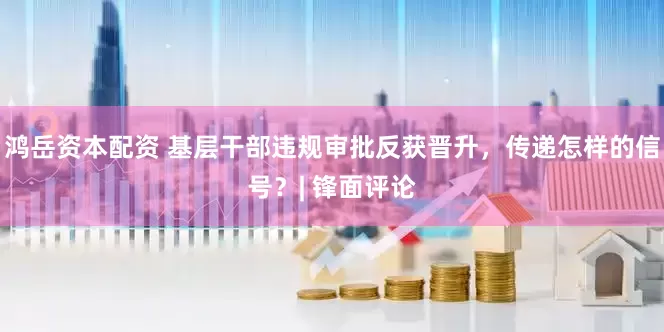 鸿岳资本配资 基层干部违规审批反获晋升，传递怎样的信号？| 锋面评论