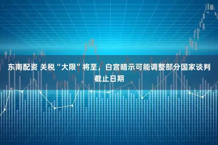 东南配资 关税“大限”将至，白宫暗示可能调整部分国家谈判截止日期