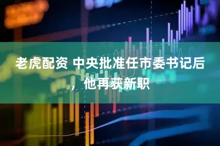 老虎配资 中央批准任市委书记后，他再获新职