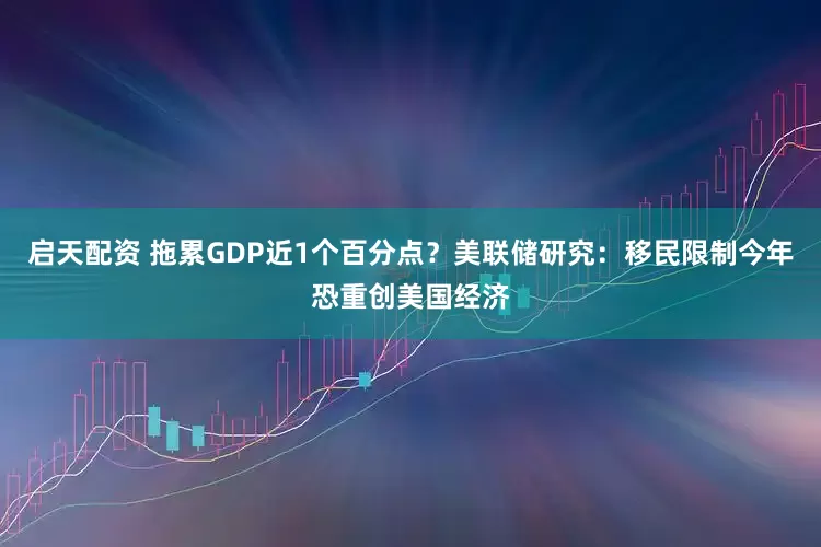 启天配资 拖累GDP近1个百分点？美联储研究：移民限制今年恐重创美国经济