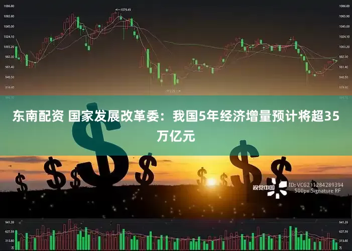 东南配资 国家发展改革委：我国5年经济增量预计将超35万亿元