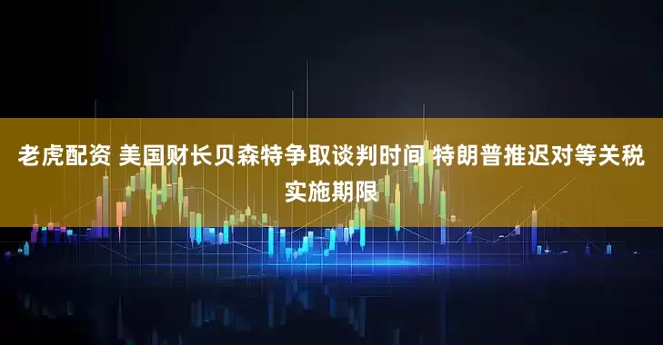 老虎配资 美国财长贝森特争取谈判时间 特朗普推迟对等关税实施期限