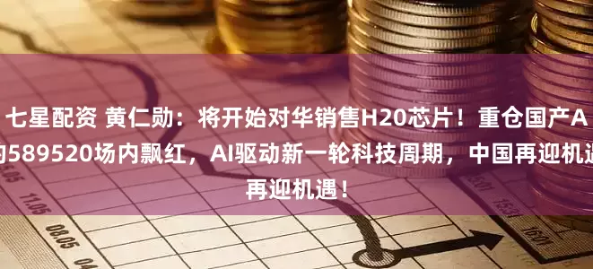 七星配资 黄仁勋：将开始对华销售H20芯片！重仓国产AI的589520场内飘红，AI驱动新一轮科技周期，中国再迎机遇！