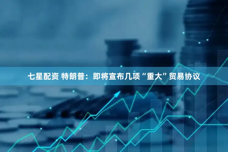 七星配资 特朗普：即将宣布几项“重大”贸易协议