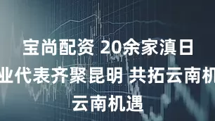宝尚配资 20余家滇日企业代表齐聚昆明 共拓云南机遇