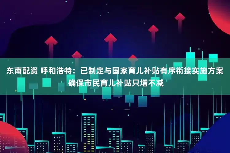 东南配资 呼和浩特：已制定与国家育儿补贴有序衔接实施方案 确保市民育儿补贴只增不减